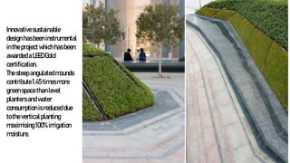 Innovativesustainable
designhasbeeninstrumental
intheprojectwhichhasbeen
awardedaLEEDGold
certification.
Thesteepangulatedmounds
contribute1.45 timesmore
greenspacethanlevel
plantersandwater
consumptionisreduceddue
totheverticalplanting
maximising100%irrigation
moisture.
 
