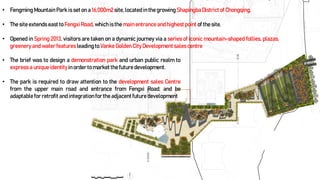 • Fengming Mountain Park is set on a 16,000m2 site, located in the growing ShapingbaDistrictof Chongqing.
• The site extends east to Fengxi Road, which isthe main entrance and highestpoint of the site.
• Opened in Spring 2013, visitors are taken on a dynamic journey via a series of iconic mountain-shaped follies, plazas,
greenery and water features leading to Vanke Golden City Development sales centre
• The brief was to design a demonstration park and urban public realm to
express a unique identityin order to market the future development.
• The park is required to draw attention to the development sales Centre
from the upper main road and entrance from Fengxi Road; and be
adaptable for retrofit and integrationfor the adjacentfuture development
 
