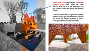 Their angular shapes are intended to resemble
mountain peaks rising above the lower
features along the route and their bright hue
was chosen to stand out against the greenery
and sky.
A pattern of perforated triangles casts complex
shadows on the ground when the sun shines
and allows the internal surfaces to emit a
warm glow when illuminatedfrom within
 
