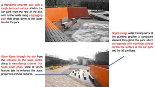 A monolithic concrete wall with a
rough textured surface shields the
car park from the rest of the site,
with further walls lining a zigzagging
path that drops down to the lower
level of the park
Water flows through the site from
the entrance to the sales centre
along a meandering channel that
feeds small pools, some of which
feature jets to enhance the aural
properties of these features
Bright orange walls framing some of
the planting provide a consistent
element throughout the park, which
corresponds with markings painted
across the surface of the car park
and the tall pavilions.
 