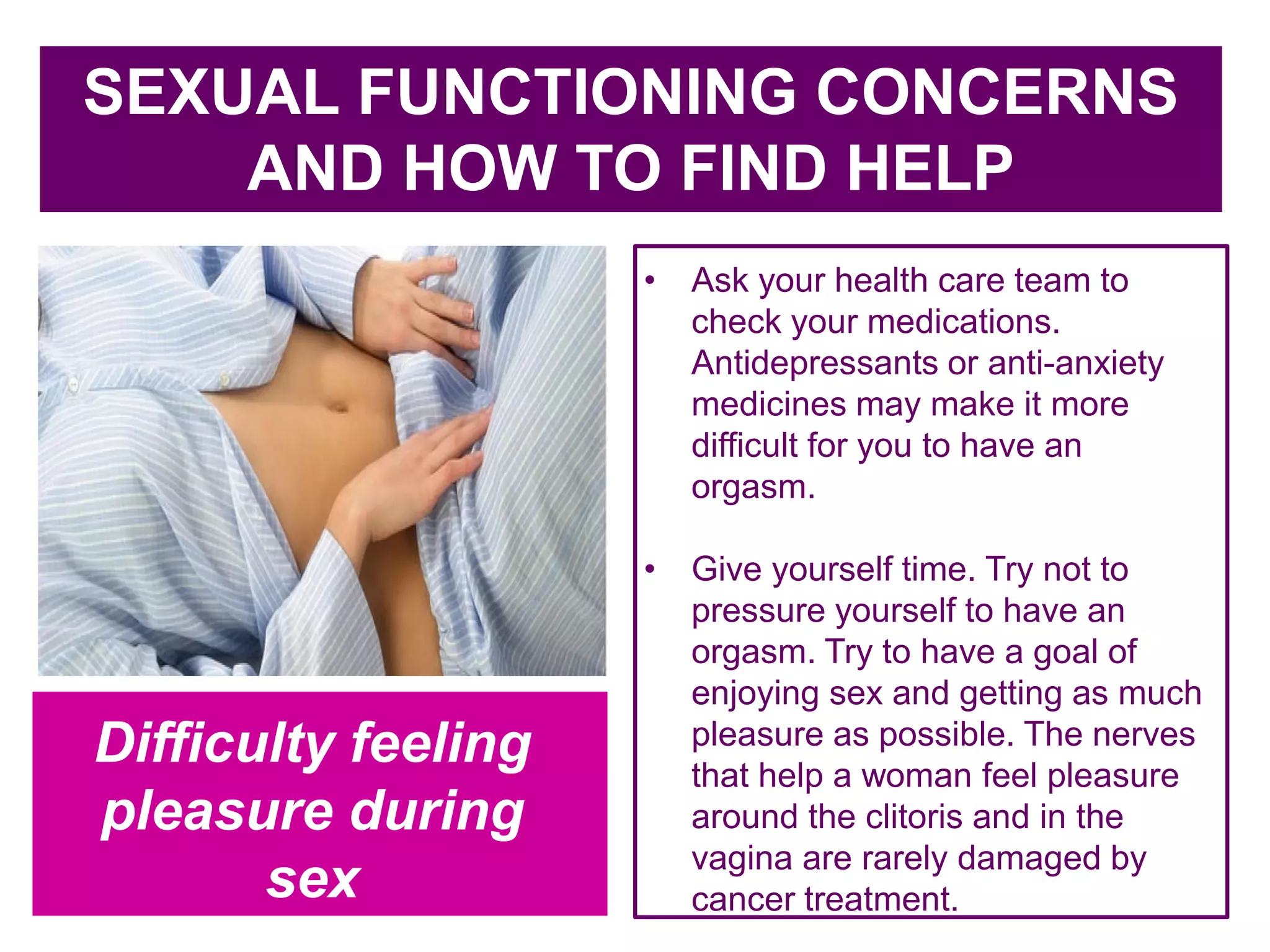 c
SEXUAL FUNCTIONING CONCERNS
AND HOW TO FIND HELP
• Ask your health care team to
check your medications.
Antidepressants or anti-anxiety
medicines may make it more
difficult for you to have an
orgasm.
• Give yourself time. Try not to
pressure yourself to have an
orgasm. Try to have a goal of
enjoying sex and getting as much
pleasure as possible. The nerves
that help a woman feel pleasure
around the clitoris and in the
vagina are rarely damaged by
cancer treatment.
Difficulty feeling
pleasure during
sex
 