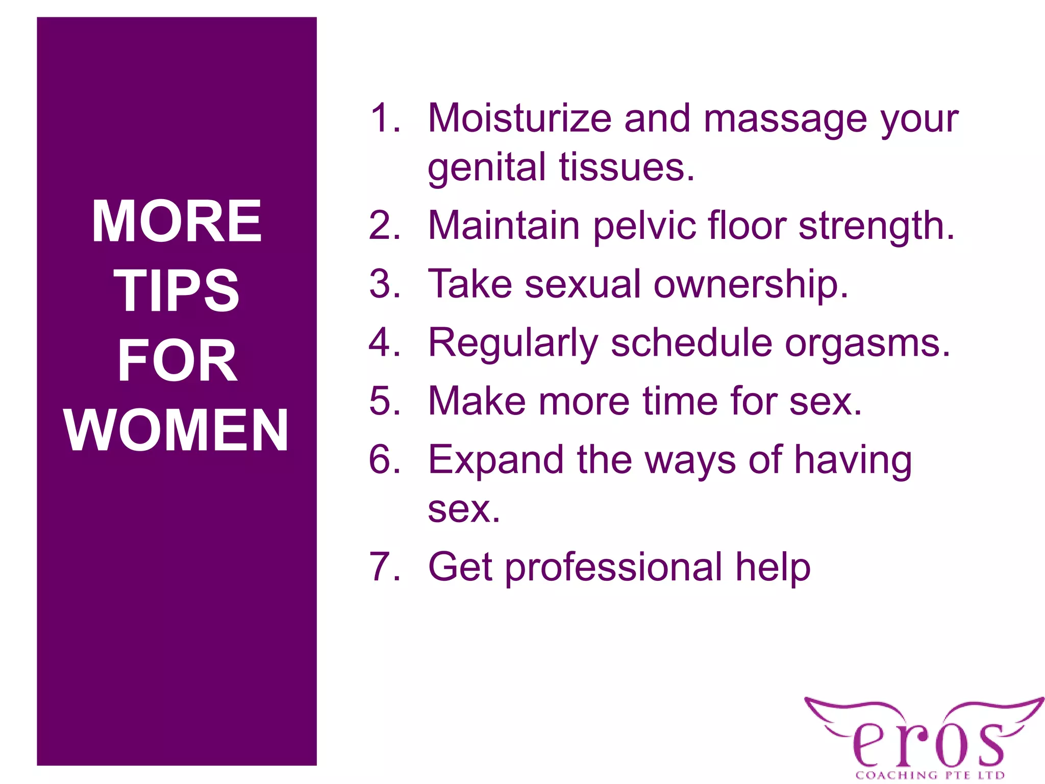 c
1. Moisturize and massage your
genital tissues.
2. Maintain pelvic floor strength.
3. Take sexual ownership.
4. Regularly schedule orgasms.
5. Make more time for sex.
6. Expand the ways of having
sex.
7. Get professional help
MORE
TIPS
FOR
WOMEN
 