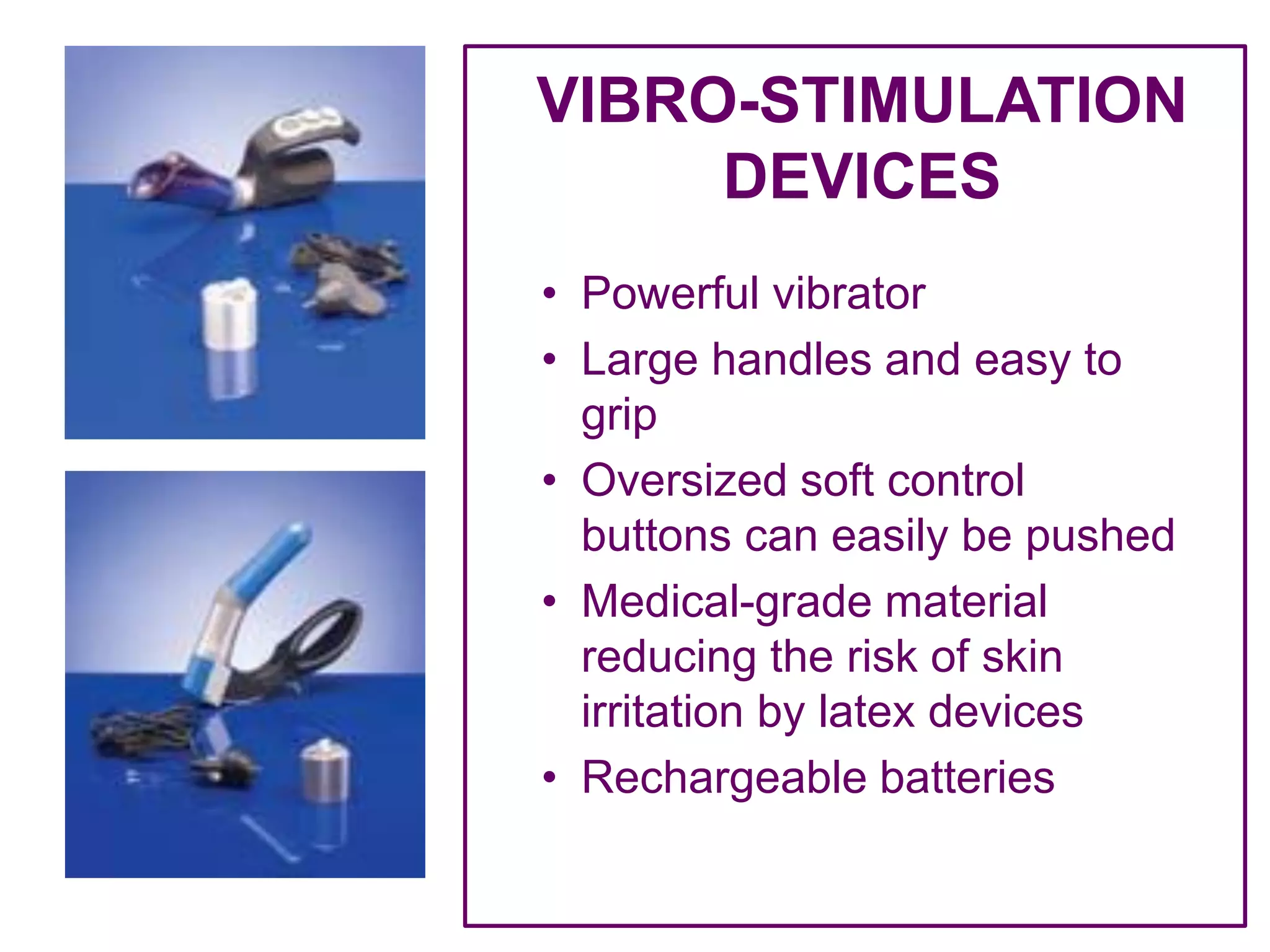 VIBRO-STIMULATION
DEVICES
• Powerful vibrator
• Large handles and easy to
grip
• Oversized soft control
buttons can easily be pushed
• Medical-grade material
reducing the risk of skin
irritation by latex devices
• Rechargeable batteries
 