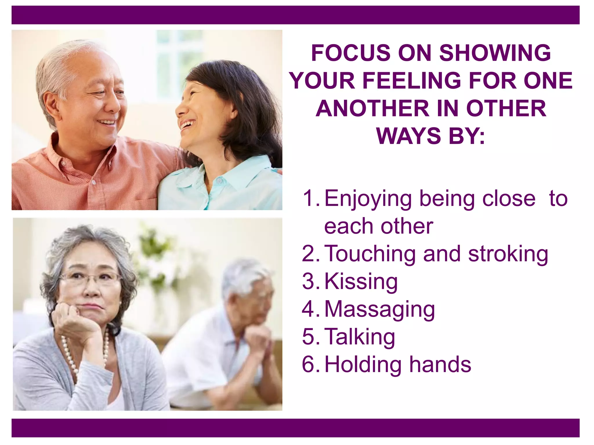 FOCUS ON SHOWING
YOUR FEELING FOR ONE
ANOTHER IN OTHER
WAYS BY:
1.Enjoying being close to
each other
2.Touching and stroking
3.Kissing
4.Massaging
5.Talking
6.Holding hands
 