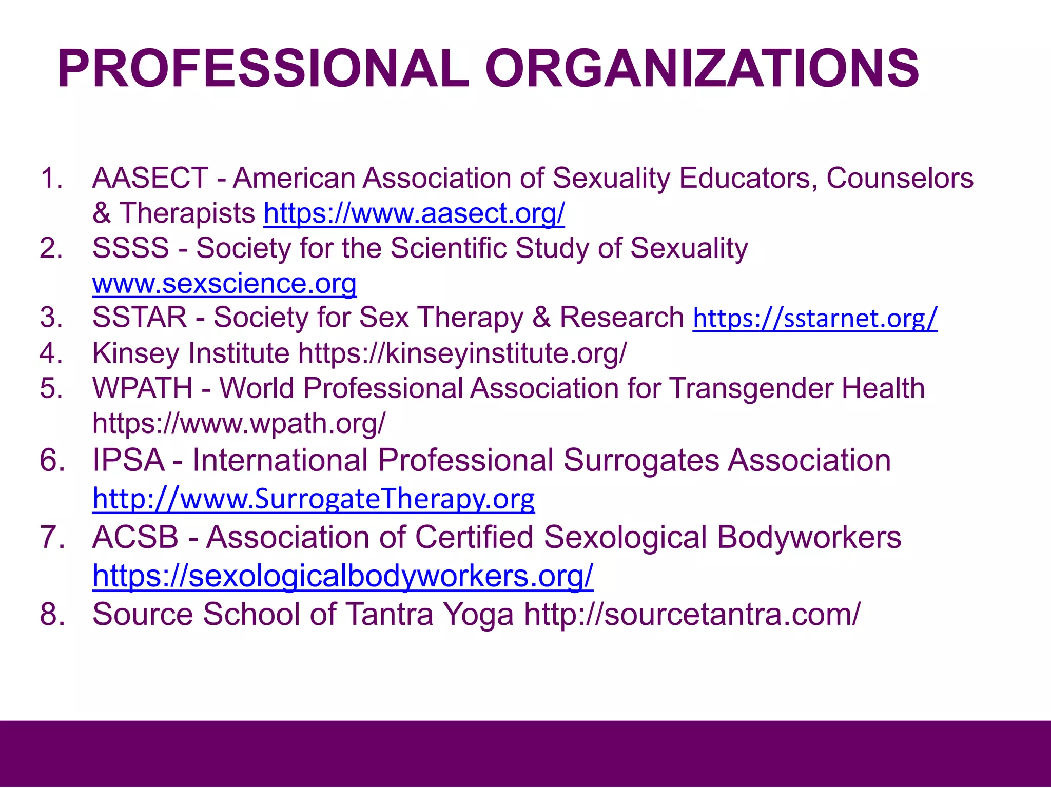 PROFESSIONAL ORGANIZATIONS
1. AASECT - American Association of Sexuality Educators, Counselors
& Therapists https://www.aasect.org/
2. SSSS - Society for the Scientific Study of Sexuality
www.sexscience.org
3. SSTAR - Society for Sex Therapy & Research https://sstarnet.org/
4. Kinsey Institute https://kinseyinstitute.org/
5. WPATH - World Professional Association for Transgender Health
https://www.wpath.org/
6. IPSA - International Professional Surrogates Association
http://www.SurrogateTherapy.org
7. ACSB - Association of Certified Sexological Bodyworkers
https://sexologicalbodyworkers.org/
8. Source School of Tantra Yoga http://sourcetantra.com/
 