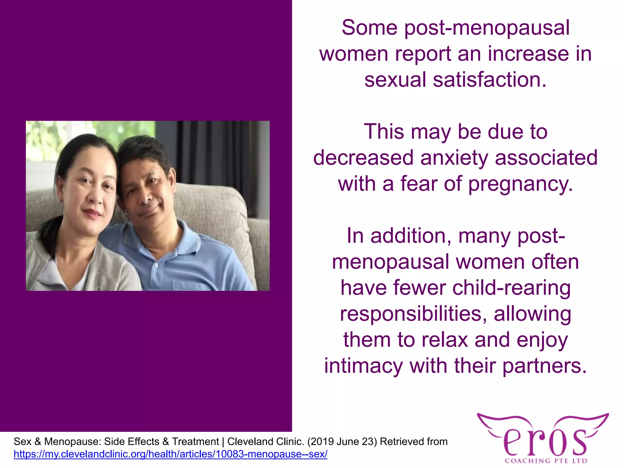 Some post-menopausal
women report an increase in
sexual satisfaction.
This may be due to
decreased anxiety associated
with a fear of pregnancy.
In addition, many post-
menopausal women often
have fewer child-rearing
responsibilities, allowing
them to relax and enjoy
intimacy with their partners.
Sex & Menopause: Side Effects & Treatment | Cleveland Clinic. (2019 June 23) Retrieved from
https://my.clevelandclinic.org/health/articles/10083-menopause--sex/ (accessed 15 July 2018)
 