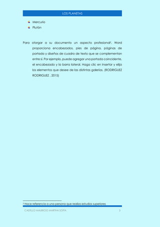 CASTILLO MAURICIO MARTHA SOFÍA 3
LOS PLANETAS
Mercurio
Plutón
Para otorgar a su documento un aspecto profesional2, Word
proporciona encabezados, pies de página, páginas de
portada y diseños de cuadro de texto que se complementan
entre sí. Por ejemplo, puede agregar una portada coincidente,
el encabezado y la barra lateral. Haga clic en Insertar y elija
los elementos que desee de las distintas galerías. (RODRIGUEZ
RODRIGUEZ , 2015)
2 Hace referencia a una persona que realiza estudios superiores
 