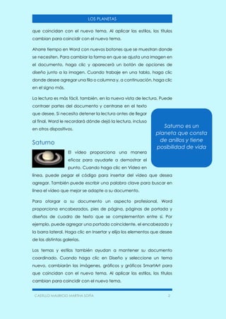 CASTILLO MAURICIO MARTHA SOFÍA 2
LOS PLANETAS
que coincidan con el nuevo tema. Al aplicar los estilos, los títulos
cambian para coincidir con el nuevo tema.
Ahorre tiempo en Word con nuevos botones que se muestran donde
se necesiten. Para cambiar la forma en que se ajusta una imagen en
el documento, haga clic y aparecerá un botón de opciones de
diseño junto a la imagen. Cuando trabaje en una tabla, haga clic
donde desee agregar una fila o columna y, a continuación, haga clic
en el signo más.
La lectura es más fácil, también, en la nueva vista de lectura. Puede
contraer partes del documento y centrarse en el texto
que desee. Si necesita detener la lectura antes de llegar
al final, Word le recordará dónde dejó la lectura, incluso
en otros dispositivos.
Saturno
El vídeo proporciona una manera
eficaz para ayudarle a demostrar el
punto. Cuando haga clic en Vídeo en
línea, puede pegar el código para insertar del vídeo que desea
agregar. También puede escribir una palabra clave para buscar en
línea el vídeo que mejor se adapte a su documento.
Para otorgar a su documento un aspecto profesional, Word
proporciona encabezados, pies de página, páginas de portada y
diseños de cuadro de texto que se complementan entre sí. Por
ejemplo, puede agregar una portada coincidente, el encabezado y
la barra lateral. Haga clic en Insertar y elija los elementos que desee
de las distintas galerías.
Los temas y estilos también ayudan a mantener su documento
coordinado. Cuando haga clic en Diseño y seleccione un tema
nuevo, cambiarán las imágenes, gráficos y gráficos SmartArt para
que coincidan con el nuevo tema. Al aplicar los estilos, los títulos
cambian para coincidir con el nuevo tema.
Saturno es un
planeta que consta
de anillos y tiene
posibilidad de vida
 