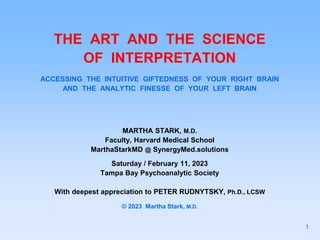 THE ART AND THE SCIENCE
OF INTERPRETATION
ACCESSING THE INTUITIVE GIFTEDNESS OF YOUR RIGHT BRAIN
AND THE ANALYTIC FINESSE OF YOUR LEFT BRAIN
MARTHA STARK, M.D.
Faculty, Harvard Medical School
MarthaStarkMD @ SynergyMed.solutions
Saturday / February 11, 2023
Tampa Bay Psychoanalytic Society
With deepest appreciation to PETER RUDNYTSKY, Ph.D., LCSW
© 2023 Martha Stark, M.D.
1
 