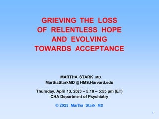 GRIEVING THE LOSS
OF RELENTLESS HOPE
AND EVOLVING
TOWARDS ACCEPTANCE
MARTHA STARK MD
MarthaStarkMD @ HMS.Harvard.edu
Thursday, April 13, 2023 – 5:10 – 5:55 pm (ET)
CHA Department of Psychiatry
© 2023 Martha Stark MD
1
 