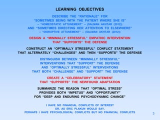 LEARNING OBJECTIVES
DESCRIBE THE “RATIONALE” FOR
“SOMETIMES BEING WITH THE PATIENT WHERE SHE IS”
– “HOMEOSTATIC ATTUNEMENT” – (SALMAN AKHTAR (2012))
AND “SOMETIMES DIRECTING HER ATTENTION TO ELSEWHERE”
– “DISRUPTIVE ATTUNEMENT” – (SALMAN AKHTAR (2012))
DESIGN A “MINIMALLY STRESSFUL” EMPATHIC INTERVENTION
THAT “SUPPORTS” THE DEFENSE
CONSTRUCT AN “OPTIMALLY STRESSFUL” CONFLICT STATEMENT
THAT ALTERNATELY “CHALLENGES” AND THEN “SUPPORTS” THE DEFENSE
DISTINGUISH BETWEEN “MINIMALLY STRESSFUL”
INTERVENTIONS THAT “SUPPORT” THE DEFENSE
AND “OPTIMALLY STRESSFUL” INTERVENTIONS
THAT BOTH “CHALLENGE” AND “SUPPORT” THE DEFENSE
CREATE A “CELEBRATORY” STATEMENT
THAT “SUPPORTS” THE NEWFOUND ADAPTATION
SUMMARIZE THE REASON THAT “OPTIMAL STRESS”
PROVIDES BOTH “IMPETUS” AND “OPPORTUNITY”
FOR “DEEP AND ENDURING PSYCHODYNAMIC CHANGE”
I HAVE NO FINANCIAL CONFLICTS OF INTEREST
OR, AS ERIC PLAKUN WOULD SAY,
PERHAPS I HAVE PSYCHOLOGICAL CONFLICTS BUT NO FINANCIAL CONFLICTS 3
 