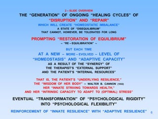 2 – SLIDE OVERVIEW
THE “GENERATION” OF ONGOING “HEALING CYCLES” OF
“DISRUPTION” AND “REPAIR”
WHICH WILL CREATE “HOMEOSTATIC IMBALANCE”
A STATE OF “DISEQUILIBRIUM”
THAT CANNOT, HOWEVER, BE TOLERATED FOR LONG
PROMPTING “RESTORATION OF EQUILIBRIUM”
– “RE – EQUILIBRATION” –
BUT EACH TIME
AT A NEW – MORE – EVOLVED – LEVEL OF
“HOMEOSTASIS” AND “ADAPTIVE CAPACITY”
AS A RESULT OF THE “SYNERGY” OF
THE THERAPIST’S “EXTERNAL SUPPORT”
AND THE PATIENT’S “INTERNAL RESOURCES”
THAT IS, THE PATIENT’S “UNDERLYING RESILIENCE,”
THE “WISDOM OF HER BODY” – WALTER B. CANNON (1932)
HER “INNATE STRIVING TOWARDS HEALTH,”
AND HER “INTRINSIC CAPACITY TO ADAPT TO (OPTIMAL) STRESS”
EVENTUAL “TRANSFORMATION” OF “PSYCHOLOGICAL RIGIDITY”
INTO “PSYCHOLOGICAL FLEXIBILITY”
REINFORCEMENT OF “INNATE RESILIENCE” WITH “ADAPTIVE RESILIENCE” 6
 