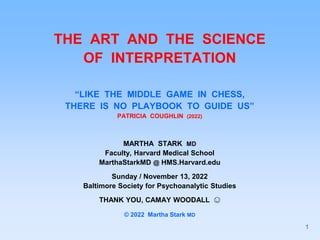 THE ART AND THE SCIENCE
OF INTERPRETATION
“LIKE THE MIDDLE GAME IN CHESS,
THERE IS NO PLAYBOOK TO GUIDE US”
PATRICIA COUGHLIN (2022)
MARTHA STARK MD
Faculty, Harvard Medical School
MarthaStarkMD @ HMS.Harvard.edu
Sunday / November 13, 2022
Baltimore Society for Psychoanalytic Studies
THANK YOU, CAMAY WOODALL 😊
© 2022 Martha Stark MD
1
 