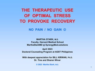 THE THERAPEUTIC USE
OF OPTIMAL STRESS
TO PROVOKE RECOVERY
NO PAIN / NO GAIN 
MARTHA STARK, M.D.
Faculty, Harvard Medical School
MarthaStarkMD @ SynergyMed.solutions
April 2023
Doctoral Counseling Program at AGST Philippines
With deepest appreciation for BILL KIRWAN, Ph.D.
Dr. Tine and Sharen Winar
© 2023 Martha Stark, M.D.
1
 