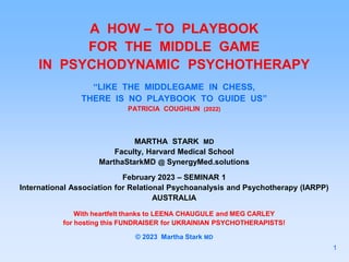 A HOW – TO PLAYBOOK
FOR THE MIDDLE GAME
IN PSYCHODYNAMIC PSYCHOTHERAPY
“LIKE THE MIDDLEGAME IN CHESS,
THERE IS NO PLAYBOOK TO GUIDE US”
PATRICIA COUGHLIN (2022)
MARTHA STARK MD
Faculty, Harvard Medical School
MarthaStarkMD @ SynergyMed.solutions
February 2023 – SEMINAR 1
International Association for Relational Psychoanalysis and Psychotherapy (IARPP)
AUSTRALIA
With heartfelt thanks to LEENA CHAUGULE and MEG CARLEY
for hosting this FUNDRAISER for UKRAINIAN PSYCHOTHERAPISTS!
© 2023 Martha Stark MD
1
 