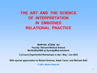 THE ART AND THE SCIENCE
OF INTERPRETATION
IN EMBODIED
RELATIONAL PRACTICE
MARTHA STARK MD
Faculty, Harvard Medical School
MarthaStarkMD @ SynergyMed.solutions
3 (2-hour) Experiential Workshops in Apr / May / Jun 2023
With special appreciation to Robert Downes, Adele Yaron, and Michael Soth
© 2023 Martha Stark MD
1
 