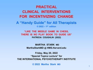 PRACTICAL
CLINICAL INTERVENTIONS
FOR INCENTIVIZING CHANGE
A “Handy Guide” for All Therapists
© 2022 – 1st edition
“LIKE THE MIDDLE GAME IN CHESS,
THERE IS NO PLAY BOOK TO GUIDE US”
PATRICIA COUGHLIN (2022)
MARTHA STARK MD
MarthaStarkMD @ HMS.Harvard.edu
Friday, May 20, 2022
“Special Topics Lecture” for
THE INTERNATIONAL PSYCHOTHERAPY INSTITUTE
© 2022 Martha Stark MD
1
 