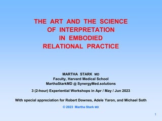 THE ART AND THE SCIENCE
OF INTERPRETATION
IN EMBODIED
RELATIONAL PRACTICE
MARTHA STARK MD
Faculty, Harvard Medical School
MarthaStarkMD @ SynergyMed.solutions
3 (2-hour) Experiential Workshops in Apr / May / Jun 2023
With special appreciation for Robert Downes, Adele Yaron, and Michael Soth
© 2023 Martha Stark MD
1
 
