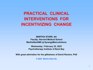 PRACTICAL CLINICAL
INTERVENTIONS FOR
INCENTIVIZING CHANGE
MARTHA STARK, MD
Faculty, Harvard Medical School
MarthaStarkMD @ SynergyMed.solutions
Wednesday / February 22, 2023
Psychotherapy Institute of Back Bay
With great admiration for the giftedness of David Raniere, PhD
© 2023 Martha Stark MD
1
 