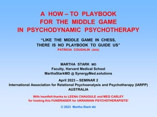 A HOW – TO PLAYBOOK
FOR THE MIDDLE GAME
IN PSYCHODYNAMIC PSYCHOTHERAPY
“LIKE THE MIDDLE GAME IN CHESS,
THERE IS NO PLAYBOOK TO GUIDE US”
PATRICIA COUGHLIN (2022)
MARTHA STARK MD
Faculty, Harvard Medical School
MarthaStarkMD @ SynergyMed.solutions
April 2023 – SEMINAR 2
International Association for Relational Psychoanalysis and Psychotherapy (IARPP)
AUSTRALIA
With heartfelt thanks to LEENA CHAUGULE and MEG CARLEY
for hosting this FUNDRAISER for UKRAINIAN PSYCHOTHERAPISTS!
© 2023 Martha Stark MD
 