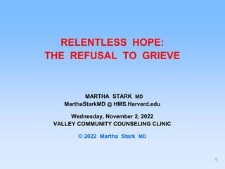 RELENTLESS HOPE:
THE REFUSAL TO GRIEVE
MARTHA STARK MD
MarthaStarkMD @ HMS.Harvard.edu
Wednesday, November 2, 2022
VALLEY COMMUNITY COUNSELING CLINIC
© 2022 Martha Stark MD
1
 