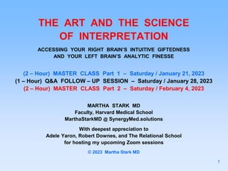 THE ART AND THE SCIENCE
OF INTERPRETATION
ACCESSING YOUR RIGHT BRAIN’S INTUITIVE GIFTEDNESS
AND YOUR LEFT BRAIN’S ANALYTIC FINESSE
(2 – Hour) MASTER CLASS Part 1 – Saturday / January 21, 2023
(1 – Hour) Q&A FOLLOW – UP SESSION – Saturday / January 28, 2023
(2 – Hour) MASTER CLASS Part 2 – Saturday / February 4, 2023
MARTHA STARK MD
Faculty, Harvard Medical School
MarthaStarkMD @ SynergyMed.solutions
With deepest appreciation to
Adele Yaron, Robert Downes, and The Relational School
for hosting my upcoming Zoom sessions
© 2023 Martha Stark MD
1
 