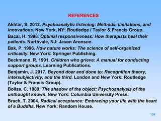 REFERENCES
Akhtar, S. 2012. Psychoanalytic listening: Methods, limitations, and
innovations. New York, NY: Routledge / Taylor & Francis Group.
Bacal, H. 1998. Optimal responsiveness: How therapists heal their
patients. Northvale, NJ: Jason Aronson.
Bak, P. 1996. How nature works: The science of self-organized
criticality. New York: Springer Publishing.
Beckmann, R. 1991. Children who grieve: A manual for conducting
support groups. Learning Publications.
Benjamin, J. 2017. Beyond doer and done to: Recognition theory,
intersubjectivity, and the third. London and New York: Routledge
(Taylor & Francis Group).
Bollas, C. 1989. The shadow of the object: Psychoanalysis of the
unthought known. New York: Columbia University Press.
Brach, T. 2004. Radical acceptance: Embracing your life with the heart
of a Buddha. New York: Random House.
104
 
