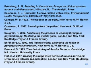 Bromberg, P. M. Standing in the spaces: Essays on clinical process,
trauma, and dissociation. Hillsdale, NJ: The Analytic Press.
Calabrese, E. J. Hormesis: A conversation with a critic. Environmental
Health Perspectives 2009 Sep;117(9):1339-1343.
Cannon, W. B. 1932. The wisdom of the body. New York: W. W. Norton
& Co.
Casement, P. 1992. Learning from the patient. New York: Guilford
Press.
Coughlin, P. 2022. Facilitating the process of working through in
psychotherapy: Mastering the middle game. London and New York:
Routledge (Taylor & Francis Group).
Ehrenberg, D. 1992. The intimate edge: Extending the reach of
psychoanalytic interaction. New York: W. W. Norton & Co.
Ferenczi, S. 1995. The clinical diary of Sandor Ferenczi. Cambridge,
MA: Harvard University Press.
Fisher, J. 2017. Healing the fragmented selves of trauma survivors:
Overcoming internal self-alienation. London and New York: Routledge
(Taylor & Francis Group).
105
 
