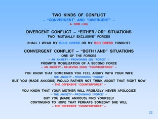 TWO KINDS OF CONFLICT
– “CONVERGENT” AND “DIVERGENT” –
A. KRIS (1985)
DIVERGENT CONFLICT – “EITHER / OR” SITUATIONS
TWO “MUTUALLY EXCLUSIVE” FORCES
SHALL I WEAR MY BLUE DRESS OR MY RED DRESS TONIGHT?
CONVERGENT CONFLICT – “BOTH / AND” SITUATIONS
ONE OF THE FORCES
– AN ANXIETY – PROVOKING (ID) “FORCE” –
PROMPTS MOBILIZATION OF A SECOND FORCE
– AN ANXIETY – RELIEVING (EGO) “COUNTERFORCE” –
YOU KNOW THAT SOMETIMES YOU FEEL ANGRY WITH YOUR WIFE
– THE ANXIETY – PROVOKING “FORCE” –
BUT YOU (MADE ANXIOUS) WOULD RATHER NOT THINK ABOUT THAT RIGHT NOW
– THE DEFENSIVE “COUNTERFORCE” –
YOU KNOW THAT YOUR MOTHER WILL PROBABLY NEVER APOLOGIZE
– THE ANXIETY – PROVOKING “FORCE” –
BUT YOU (MADE ANXIOUS) FIND YOURSELF
CONTINUING TO HOPE THAT PERHAPS SOMEDAY SHE WILL
– THE DEFENSIVE “COUNTERFORCE” –
22
 
