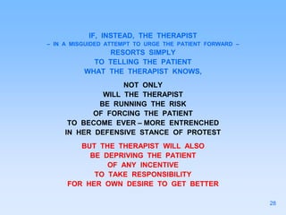 IF, INSTEAD, THE THERAPIST
– IN A MISGUIDED ATTEMPT TO URGE THE PATIENT FORWARD –
RESORTS SIMPLY
TO TELLING THE PATIENT
WHAT THE THERAPIST KNOWS,
NOT ONLY
WILL THE THERAPIST
BE RUNNING THE RISK
OF FORCING THE PATIENT
TO BECOME EVER – MORE ENTRENCHED
IN HER DEFENSIVE STANCE OF PROTEST
BUT THE THERAPIST WILL ALSO
BE DEPRIVING THE PATIENT
OF ANY INCENTIVE
TO TAKE RESPONSIBILITY
FOR HER OWN DESIRE TO GET BETTER
28
 