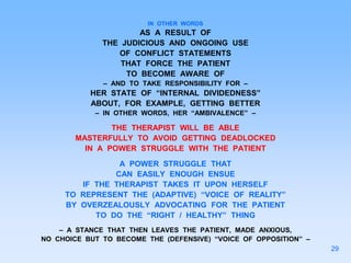 IN OTHER WORDS
AS A RESULT OF
THE JUDICIOUS AND ONGOING USE
OF CONFLICT STATEMENTS
THAT FORCE THE PATIENT
TO BECOME AWARE OF
– AND TO TAKE RESPONSIBILITY FOR –
HER STATE OF “INTERNAL DIVIDEDNESS”
ABOUT, FOR EXAMPLE, GETTING BETTER
– IN OTHER WORDS, HER “AMBIVALENCE” –
THE THERAPIST WILL BE ABLE
MASTERFULLY TO AVOID GETTING DEADLOCKED
IN A POWER STRUGGLE WITH THE PATIENT
A POWER STRUGGLE THAT
CAN EASILY ENOUGH ENSUE
IF THE THERAPIST TAKES IT UPON HERSELF
TO REPRESENT THE (ADAPTIVE) “VOICE OF REALITY”
BY OVERZEALOUSLY ADVOCATING FOR THE PATIENT
TO DO THE “RIGHT / HEALTHY” THING
– A STANCE THAT THEN LEAVES THE PATIENT, MADE ANXIOUS,
NO CHOICE BUT TO BECOME THE (DEFENSIVE) “VOICE OF OPPOSITION” –
29
 