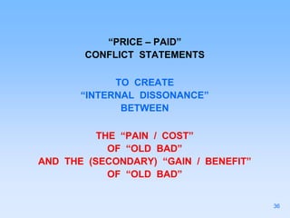 “PRICE – PAID”
CONFLICT STATEMENTS
TO CREATE
“INTERNAL DISSONANCE”
BETWEEN
THE “PAIN / COST”
OF “OLD BAD”
AND THE (SECONDARY) “GAIN / BENEFIT”
OF “OLD BAD”
36
 