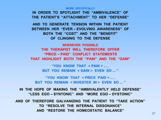 MORE SPECIFICALLY
IN ORDER TO SPOTLIGHT THE “AMBIVALENCE” OF
THE PATIENT’S “ATTACHMENT” TO HER “DEFENSE”
AND TO GENERATE TENSION WITHIN THE PATIENT
BETWEEN HER “EVER – EVOLVING AWARENESS” OF
BOTH THE “COST” AND THE “BENEFIT”
OF CLINGING TO THE DEFENSE
WHENEVER POSSIBLE
THE THERAPIST WILL THEREFORE OFFER
“PRICE – PAID” CONFLICT STATEMENTS
THAT HIGHLIGHT BOTH THE “PAIN” AND THE “GAIN”
“YOU KNOW THAT < PAIN > ... ,
BUT YOU REMAIN < GAIN > EVEN SO ... ”
“YOU KNOW THAT < PRICE PAID > ... ,
BUT YOU REMAIN < INVESTED IN > EVEN SO ... ”
IN THE HOPE OF MAKING THE “AMBIVALENTLY HELD DEFENSE”
“LESS EGO – SYNTONIC” AND “MORE EGO – DYSTONIC”
AND OF THEREFORE GALVANIZING THE PATIENT TO “TAKE ACTION”
TO “RESOLVE THE INTERNAL DISSONANCE”
AND “RESTORE THE HOMEOSTATIC BALANCE”
37
 