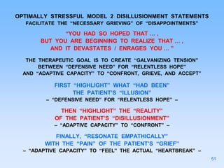 OPTIMALLY STRESSFUL MODEL 2 DISILLUSIONMENT STATEMENTS
FACILITATE THE “NECESSARY GRIEVING” OF “DISAPPOINTMENTS”
“YOU HAD SO HOPED THAT … ,
BUT YOU ARE BEGINNING TO REALIZE THAT … ,
AND IT DEVASTATES / ENRAGES YOU … ”
THE THERAPEUTIC GOAL IS TO CREATE “GALVANIZING TENSION”
BETWEEN “DEFENSIVE NEED” FOR “RELENTLESS HOPE”
AND “ADAPTIVE CAPACITY” TO “CONFRONT, GRIEVE, AND ACCEPT”
FIRST “HIGHLIGHT” WHAT “HAD BEEN”
THE PATIENT’S “ILLUSION”
– “DEFENSIVE NEED” FOR “RELENTLESS HOPE” –
THEN “HIGHLIGHT” THE “REALITY”
OF THE PATIENT’S “DISILLUSIONMENT”
– “ADAPTIVE CAPACITY” TO “CONFRONT” –
FINALLY, “RESONATE EMPATHICALLY”
WITH THE “PAIN” OF THE PATIENT’S “GRIEF”
– “ADAPTIVE CAPACITY” TO “FEEL” THE ACTUAL “HEARTBREAK” –
51
 