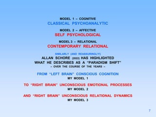 MODEL 1 – COGNITIVE
CLASSICAL PSYCHOANALYTIC
MODEL 2 – AFFECTIVE
SELF PSYCHOLOGICAL
MODEL 3 – RELATIONAL
CONTEMPORARY RELATIONAL
SIMILARLY (AND REASSURINGLY!)
ALLAN SCHORE (2022) HAS HIGHLIGHTED
WHAT HE DESCRIBES AS A “PARADIGM SHIFT”
– OVER THE COURSE OF THE YEARS –
FROM “LEFT BRAIN” CONSCIOUS COGNITION
MY MODEL 1
TO “RIGHT BRAIN” UNCONSCIOUS EMOTIONAL PROCESSES
MY MODEL 2
AND “RIGHT BRAIN” UNCONSCIOUS RELATIONAL DYNAMICS
MY MODEL 3
7
 