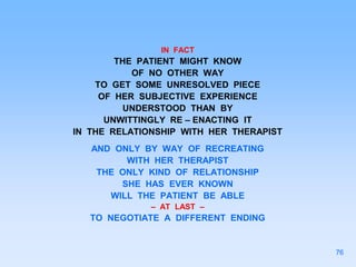 IN FACT
THE PATIENT MIGHT KNOW
OF NO OTHER WAY
TO GET SOME UNRESOLVED PIECE
OF HER SUBJECTIVE EXPERIENCE
UNDERSTOOD THAN BY
UNWITTINGLY RE – ENACTING IT
IN THE RELATIONSHIP WITH HER THERAPIST
AND ONLY BY WAY OF RECREATING
WITH HER THERAPIST
THE ONLY KIND OF RELATIONSHIP
SHE HAS EVER KNOWN
WILL THE PATIENT BE ABLE
– AT LAST –
TO NEGOTIATE A DIFFERENT ENDING
76
 