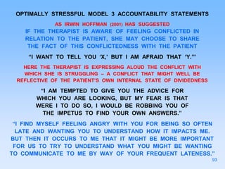 OPTIMALLY STRESSFUL MODEL 3 ACCOUNTABILITY STATEMENTS
AS IRWIN HOFFMAN (2001) HAS SUGGESTED
IF THE THERAPIST IS AWARE OF FEELING CONFLICTED IN
RELATION TO THE PATIENT, SHE MAY CHOOSE TO SHARE
THE FACT OF THIS CONFLICTEDNESS WITH THE PATIENT
“I WANT TO TELL YOU ‘X,’ BUT I AM AFRAID THAT ‘Y.’”
HERE THE THERAPIST IS EXPRESSING ALOUD THE CONFLICT WITH
WHICH SHE IS STRUGGLING – A CONFLICT THAT MIGHT WELL BE
REFLECTIVE OF THE PATIENT’S OWN INTERNAL STATE OF DIVIDEDNESS
“I AM TEMPTED TO GIVE YOU THE ADVICE FOR
WHICH YOU ARE LOOKING, BUT MY FEAR IS THAT
WERE I TO DO SO, I WOULD BE ROBBING YOU OF
THE IMPETUS TO FIND YOUR OWN ANSWERS.”
“I FIND MYSELF FEELING ANGRY WITH YOU FOR BEING SO OFTEN
LATE AND WANTING YOU TO UNDERSTAND HOW IT IMPACTS ME.
BUT THEN IT OCCURS TO ME THAT IT MIGHT BE MORE IMPORTANT
FOR US TO TRY TO UNDERSTAND WHAT YOU MIGHT BE WANTING
TO COMMUNICATE TO ME BY WAY OF YOUR FREQUENT LATENESS.”
93
 