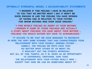 OPTIMALLY STRESSFUL MODEL 3 ACCOUNTABILITY STATEMENTS
“I WONDER IF THIS FEELING I HAVE IN RELATION
TO YOU THAT NO MATTER WHAT I SAY IT WON’T BE
GOOD ENOUGH IS LIKE THE FEELING YOU HAVE SPOKEN
OF HAVING HAD IN RELATION TO YOUR FATHER,
FOR WHOM NOTHING WAS EVER GOOD ENOUGH.”
“I FIND MYSELF FEELING SO ANGRY AT YOUR MOTHER.
I WONDER IF SOME OF THOSE FEELINGS ARE ACTUALLY
A STORY ABOUT FEELINGS YOU HAVE ABOUT YOUR MOTHER –
FEELINGS YOU WOULD RATHER NOT HAVE TO ACKNOWLEDGE.”
“IT OCCURS TO ME THAT WE HAVE MANAGED TO RECREATE
IN HERE THE VERY SAME DYNAMIC THAT HAD CHARACTERIZED YOUR
RELATIONSHIP WITH YOUR DOUBLE – BINDING FATHER –
NAMELY, THE FEELING WE BOTH HAVE THAT
NO MATTER WHAT EITHER OF US MIGHT DO,
IT WOULDN’T GET THE OTHER’S APPROVAL!
BUT ALL OF THIS, PAINFUL AS IT IS, GIVES US AN OPPORTUNITY
TO EXPERIENCE, FIRSTHAND, HOW TOXIC
THE RELATIONSHIP WITH YOUR FATHER REALLY WAS –
EXCEPT THAT NOW WE CAN DO SOMETHING ABOUT IT!”
95
 