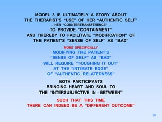 MODEL 3 IS ULTIMATELY A STORY ABOUT
THE THERAPIST’S “USE” OF HER “AUTHENTIC SELF”
– HER “COUNTERTRANSFERENCE” –
TO PROVIDE “CONTAINMENT”
AND THEREBY TO FACILITATE “MODIFICATION” OF
THE PATIENT’S “SENSE OF SELF” AS “BAD”
MORE SPECIFICALLY
MODIFYING THE PATIENT’S
“SENSE OF SELF” AS “BAD”
WILL REQUIRE “TOUGHING IT OUT”
AT THE “INTIMATE EDGE”
OF “AUTHENTIC RELATEDNESS”
BOTH PARTICIPANTS
BRINGING HEART AND SOUL TO
THE “INTERSUBJECTIVE IN – BETWEEN”
SUCH THAT THIS TIME
THERE CAN INDEED BE A “DIFFERENT OUTCOME”
96
 