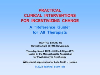PRACTICAL
CLINICAL INTERVENTIONS
FOR INCENTIVIZING CHANGE
A “Reference Guide”
for All Therapists
MARTHA STARK MD
MarthaStarkMD @ HMS.Harvard.edu
Thursday, May 4, 2023 – 6:00 to 8:00 pm (ET)
Hosted by the Massachusetts Association
for Psychoanalytic Psychology
With special appreciation for Lotte Smith – Hansen
© 2023 Martha Stark MD
 