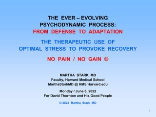 THE EVER – EVOLVING
PSYCHODYNAMIC PROCESS:
FROM DEFENSE TO ADAPTATION
THE THERAPEUTIC USE OF
OPTIMAL STRESS TO PROVOKE RECOVERY
NO PAIN / NO GAIN 
MARTHA STARK MD
Faculty, Harvard Medical School
MarthaStarkMD @ HMS.Harvard.edu
Monday / June 6, 2022
For David Thornton and His Good People
© 2022 Martha Stark MD
1
 