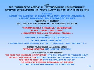 AGAIN
THE “THERAPEUTIC ACTION” IN “PSYCHODYNAMIC PSYCHOTHERAPY”
INVOLVES SUPERIMPOSING AN ACUTE INJURY ON TOP OF A CHRONIC ONE
IN ESSENCE
AGAINST THE BACKDROP OF SECURE ATTACHMENT, EMPATHIC ATTUNEMENT,
AUTHENTIC ENGAGEMENT, AND A THERAPEUTIC ALLIANCE
“WORKING THROUGH”
WILL INVOLVE “INCREMENTAL PROCESSING” OF BOTH
“TRAUMATICALLY STRESSFUL” EXPERIENCES
IN THE “THERE – AND – THEN”
– UNMASTERED EARLY – ON RELATIONAL TRAUMAS –
AND
“OPTIMALLY STRESSFUL” EXPERIENCES
IN THE “HERE – AND – NOW”
– THERAPEUTIC INTERVENTIONS THAT BOTH “CHALLENGE” AND “SUPPORT”  –
THEREBY TRANSFORMING (AS ALREADY NOTED)
DEFENSIVE REACTION INTO ADAPTIVE RESPONSE
ALSO DESCRIBED AS TRANSFORMING
THE NEED FOR IMMEDIATE GRATIFICATION INTO THE CAPACITY TO TOLERATE DELAY
THE NEED FOR PERFECTION INTO THE CAPACITY TO TOLERATE IMPERFECTION
THE NEED TO HOLD ON INTO THE CAPACITY TO LET GO
THE NEED FOR EXTERNAL REGULATION OF THE SELF
INTO THE CAPACITY FOR INTERNAL SELF – REGULATION
10
 