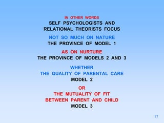 IN OTHER WORDS
SELF PSYCHOLOGISTS AND
RELATIONAL THEORISTS FOCUS
NOT SO MUCH ON NATURE
THE PROVINCE OF MODEL 1
AS ON NURTURE
THE PROVINCE OF MODELS 2 AND 3
WHETHER
THE QUALITY OF PARENTAL CARE
MODEL 2
OR
THE MUTUALITY OF FIT
BETWEEN PARENT AND CHILD
MODEL 3
21
 