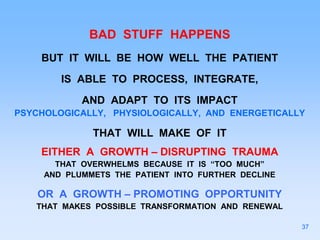 BAD STUFF HAPPENS
BUT IT WILL BE HOW WELL THE PATIENT
IS ABLE TO PROCESS, INTEGRATE,
AND ADAPT TO ITS IMPACT
PSYCHOLOGICALLY, PHYSIOLOGICALLY, AND ENERGETICALLY
THAT WILL MAKE OF IT
EITHER A GROWTH – DISRUPTING TRAUMA
THAT OVERWHELMS BECAUSE IT IS “TOO MUCH”
AND PLUMMETS THE PATIENT INTO FURTHER DECLINE
OR A GROWTH – PROMOTING OPPORTUNITY
THAT MAKES POSSIBLE TRANSFORMATION AND RENEWAL
37
 