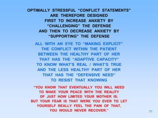 OPTIMALLY STRESSFUL “CONFLICT STATEMENTS”
ARE THEREFORE DESIGNED
FIRST TO INCREASE ANXIETY BY
“CHALLENGING” THE DEFENSE
AND THEN TO DECREASE ANXIETY BY
“SUPPORTING” THE DEFENSE
ALL WITH AN EYE TO “MAKING EXPLICIT”
THE CONFLICT WITHIN THE PATIENT
BETWEEN THE HEALTHY PART OF HER
THAT HAS THE “ADAPTIVE CAPACITY”
TO KNOW WHAT’S REAL / WHAT’S TRUE
AND THE LESS HEALTHY PART OF HER
THAT HAS THE “DEFENSIVE NEED”
TO RESIST THAT KNOWING
“YOU KNOW THAT EVENTUALLY YOU WILL NEED
TO MAKE YOUR PEACE WITH THE REALITY
OF JUST HOW LIMITED YOUR MOTHER IS;
BUT YOUR FEAR IS THAT WERE YOU EVER TO LET
YOURSELF REALLY FEEL THE PAIN OF THAT,
YOU WOULD NEVER RECOVER.” 71
 