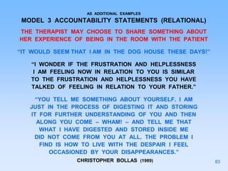 AS ADDITIONAL EXAMPLES
MODEL 3 ACCOUNTABILITY STATEMENTS (RELATIONAL)
THE THERAPIST MAY CHOOSE TO SHARE SOMETHING ABOUT
HER EXPERIENCE OF BEING IN THE ROOM WITH THE PATIENT
“IT WOULD SEEM THAT I AM IN THE DOG HOUSE THESE DAYS!”
“I WONDER IF THE FRUSTRATION AND HELPLESSNESS
I AM FEELING NOW IN RELATION TO YOU IS SIMILAR
TO THE FRUSTRATION AND HELPLESSNESS YOU HAVE
TALKED OF FEELING IN RELATION TO YOUR FATHER.”
“YOU TELL ME SOMETHING ABOUT YOURSELF. I AM
JUST IN THE PROCESS OF DIGESTING IT AND STORING
IT FOR FURTHER UNDERSTANDING OF YOU AND THEN
ALONG YOU COME – WHAM! – AND TELL ME THAT
WHAT I HAVE DIGESTED AND STORED INSIDE ME
DID NOT COME FROM YOU AT ALL. THE PROBLEM I
FIND IS HOW TO LIVE WITH THE DESPAIR I FEEL
OCCASIONED BY YOUR DISAPPEARANCES.”
CHRISTOPHER BOLLAS (1989) 83
 