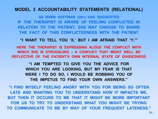 MODEL 3 ACCOUNTABILITY STATEMENTS (RELATIONAL)
AS IRWIN HOFFMAN (2001) HAS SUGGESTED
IF THE THERAPIST IS AWARE OF FEELING CONFLICTED IN
RELATION TO THE PATIENT, SHE MAY CHOOSE TO SHARE
THE FACT OF THIS CONFLICTEDNESS WITH THE PATIENT
“I WANT TO TELL YOU ‘X,’ BUT I AM AFRAID THAT ‘Y.’”
HERE THE THERAPIST IS EXPRESSING ALOUD THE CONFLICT WITH
WHICH SHE IS STRUGGLING – A CONFLICT THAT MIGHT WELL BE
REFLECTIVE OF THE PATIENT’S OWN INTERNAL STATE OF DIVIDEDNESS
“I AM TEMPTED TO GIVE YOU THE ADVICE FOR
WHICH YOU ARE LOOKING, BUT MY FEAR IS THAT
WERE I TO DO SO, I WOULD BE ROBBING YOU OF
THE IMPETUS TO FIND YOUR OWN ANSWERS.”
“I FIND MYSELF FEELING ANGRY WITH YOU FOR BEING SO OFTEN
LATE AND WANTING YOU TO UNDERSTAND HOW IT IMPACTS ME,
BUT THEN IT OCCURS TO ME THAT IT MIGHT BE MORE IMPORTANT
FOR US TO TRY TO UNDERSTAND WHAT YOU MIGHT BE TRYING
TO COMMUNICATE TO ME BY WAY OF YOUR FREQUENT LATENESS.”
84
 