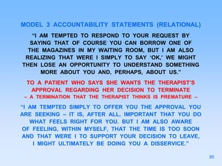 MODEL 3 ACCOUNTABILITY STATEMENTS (RELATIONAL)
“I AM TEMPTED TO RESPOND TO YOUR REQUEST BY
SAYING THAT OF COURSE YOU CAN BORROW ONE OF
THE MAGAZINES IN MY WAITING ROOM, BUT I AM ALSO
REALIZING THAT WERE I SIMPLY TO SAY ‘OK,’ WE MIGHT
THEN LOSE AN OPPORTUNITY TO UNDERSTAND SOMETHING
MORE ABOUT YOU AND, PERHAPS, ABOUT US.”
TO A PATIENT WHO SAYS SHE WANTS THE THERAPIST’S
APPROVAL REGARDING HER DECISION TO TERMINATE
– A TERMINATION THAT THE THERAPIST THINKS IS PREMATURE –
“I AM TEMPTED SIMPLY TO OFFER YOU THE APPROVAL YOU
ARE SEEKING – IT IS, AFTER ALL, IMPORTANT THAT YOU DO
WHAT FEELS RIGHT FOR YOU. BUT I AM ALSO AWARE
OF FEELING, WITHIN MYSELF, THAT THE TIME IS TOO SOON
AND THAT WERE I TO SUPPORT YOUR DECISION TO LEAVE,
I MIGHT ULTIMATELY BE DOING YOU A DISSERVICE.”
85
 