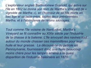 L'explorateur anglais Bartholomew Gosnold, qui arriva sur
l'île en 1602 lui donna son nom de Martha's Vineyard (le «
vignoble de Martha »), en l'honneur de sa fille morte en
bas âge et sa belle-mère, toutes deux prénommées
Martha, et à l'abondance de raisins sauvages.
Tout comme l'île voisine de Nantucket, Martha's
Vineyard se fit connaître au XIXe siècle par l'industrie
de la chasse à la baleine. L'île envoyait des navires tout
autour du monde chasser ces mammifères pour leur
huile et leur graisse. La découverte du pétrole en
Pennsylvanie, fournissant donc une huile beaucoup
moins chère pour les lampes amena à la quasi
disparition de l'industrie baleinière en 1870.
 