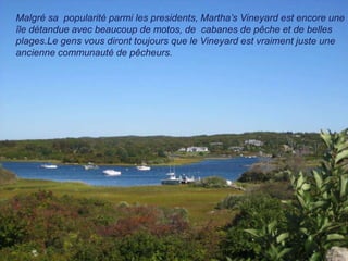 Malgré sa popularité parmi les presidents, Martha’s Vineyard est encore une
île détandue avec beaucoup de motos, de cabanes de pêche et de belles
plages.Le gens vous diront toujours que le Vineyard est vraiment juste une
ancienne communauté de pêcheurs.
 